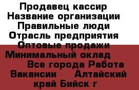 Продавец-кассир › Название организации ­ Правильные люди › Отрасль предприятия ­ Оптовые продажи › Минимальный оклад ­ 25 000 - Все города Работа » Вакансии   . Алтайский край,Бийск г.